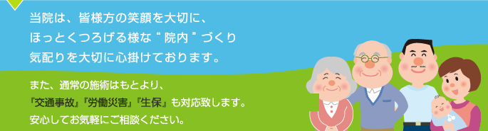 当院は、皆様方の笑顔を大切に、ほっとくつろげる様な【院内】づくり、気配りを大切に心掛けております。また、通常の施術はもとより、『交通事故』『労働災害』『生保』も対応致します。安心してお気軽にご相談ください。